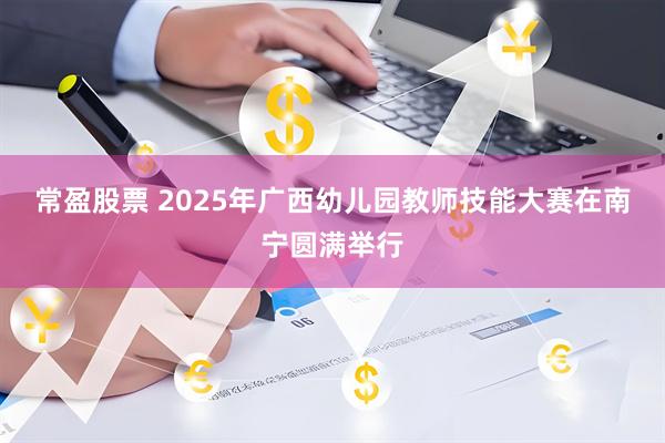 常盈股票 2025年广西幼儿园教师技能大赛在南宁圆满举行