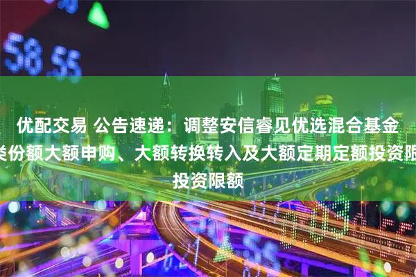 优配交易 公告速递：调整安信睿见优选混合基金A类份额大额申购、大额转换转入及大额定期定额投资限额