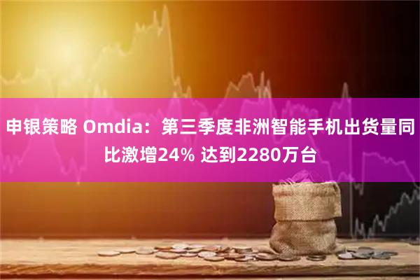 申银策略 Omdia：第三季度非洲智能手机出货量同比激增24% 达到2280万台