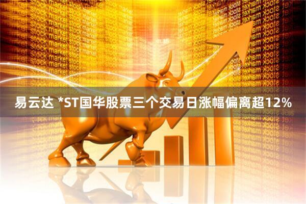 易云达 *ST国华股票三个交易日涨幅偏离超12%
