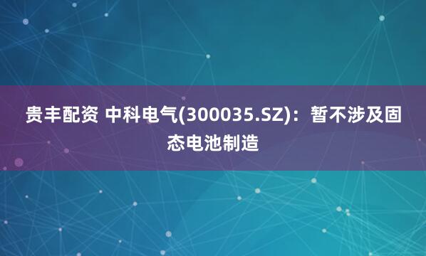 贵丰配资 中科电气(300035.SZ)：暂不涉及固态电池制造