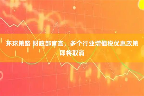 环球策路 财政部官宣，多个行业增值税优惠政策即将取消