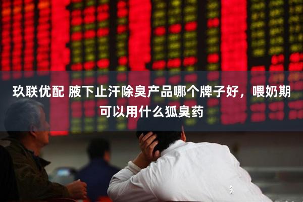 玖联优配 腋下止汗除臭产品哪个牌子好，喂奶期可以用什么狐臭药