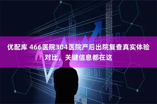 优配库 466医院304医院产后出院复查真实体验对比，关键信息都在这