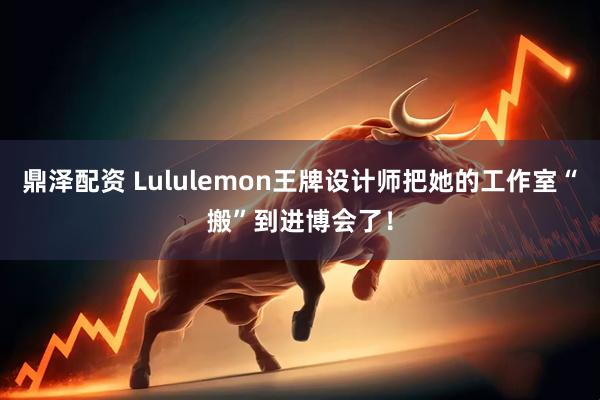 鼎泽配资 Lululemon王牌设计师把她的工作室“搬”到进博会了！