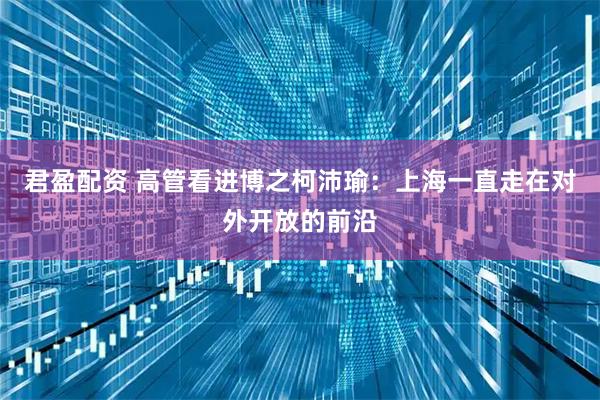 君盈配资 高管看进博之柯沛瑜：上海一直走在对外开放的前沿