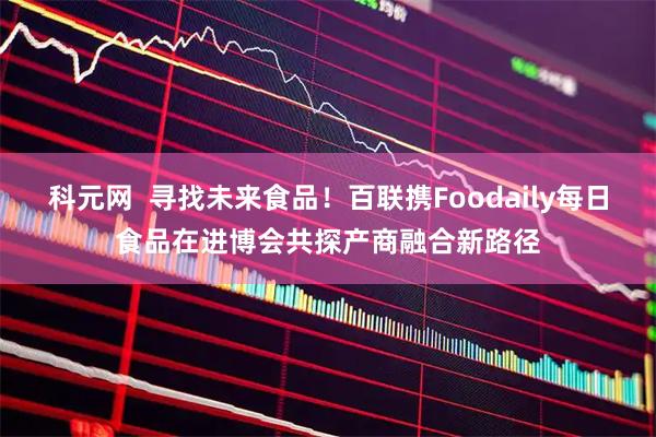 科元网  寻找未来食品！百联携Foodaily每日食品在进博会共探产商融合新路径