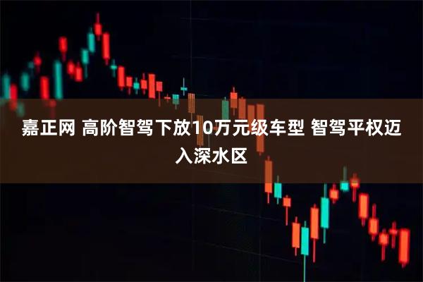 嘉正网 高阶智驾下放10万元级车型 智驾平权迈入深水区