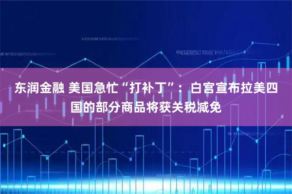 东润金融 美国急忙“打补丁”：白宫宣布拉美四国的部分商品将获关税减免