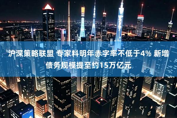 沪深策略联盟 专家料明年赤字率不低于4% 新增债务规模提至约15万亿元