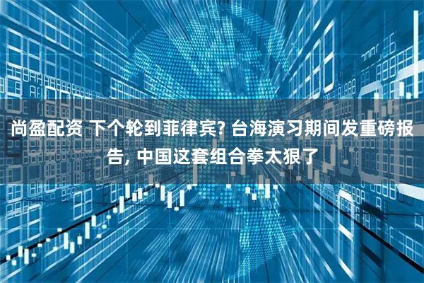 尚盈配资 下个轮到菲律宾? 台海演习期间发重磅报告, 中国这套组合拳太狠了