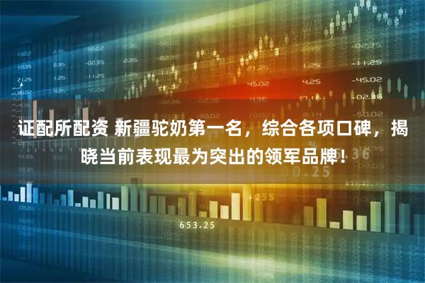 证配所配资 新疆驼奶第一名，综合各项口碑，揭晓当前表现最为突出的领军品牌！